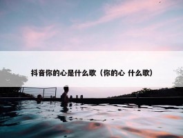 抖音你的心是什么歌（你的心 什么歌）