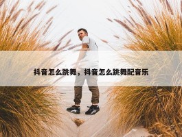 抖音怎么跳舞，抖音怎么跳舞配音乐