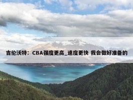 吉伦沃特：CBA强度更高_速度更快 我会做好准备的