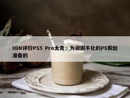 IGN评价PS5 Pro太贵：为顽固不化的PS粉丝准备的