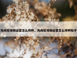 淘尚短视频运营怎么样啊，淘尚短视频运营怎么样啊知乎