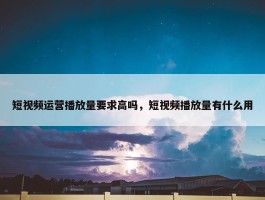 短视频运营播放量要求高吗，短视频播放量有什么用