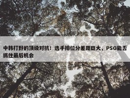 中韩打野的顶级对抗！选手排位分差距巨大，PSG能否抓住最后机会