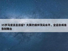 35岁马龙该去该留？大赛仍保持顶尖水平，全运会或是告别舞台