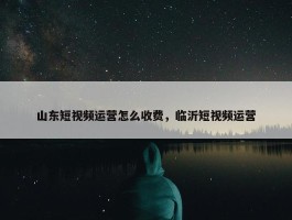 山东短视频运营怎么收费，临沂短视频运营