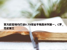 莱万欧冠场均打进0.79球追平梅西并列第一，C罗_范尼第三