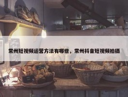 常州短视频运营方法有哪些，常州抖音短视频拍摄