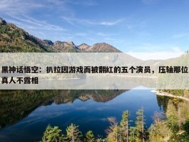 黑神话悟空：扒拉因游戏而被翻红的五个演员，压轴那位真人不露相