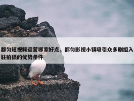 都匀短视频运营哪家好点，都匀影视小镇吸引众多剧组入驻拍摄的优势条件