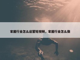 家居行业怎么运营短视频，家居行业怎么做