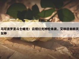 马可波罗圣斗士曝光！云缨幻光神枪来袭，艾琳迎来精灵女神