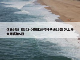 仅丢3局！德约2-0横扫28号种子进16强 冲上海大师赛第5冠