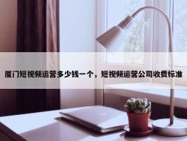 厦门短视频运营多少钱一个，短视频运营公司收费标准