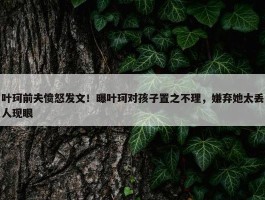 叶珂前夫愤怒发文！曝叶珂对孩子置之不理，嫌弃她太丢人现眼