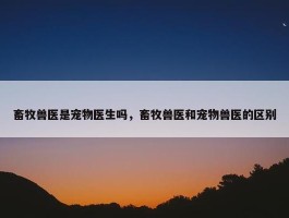 畜牧兽医是宠物医生吗，畜牧兽医和宠物兽医的区别