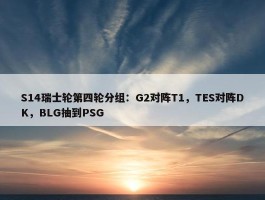 S14瑞士轮第四轮分组：G2对阵T1，TES对阵DK，BLG抽到PSG