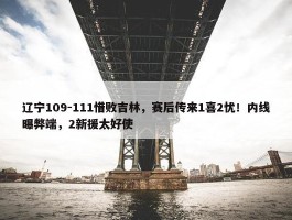 辽宁109-111惜败吉林，赛后传来1喜2忧！内线曝弊端，2新援太好使