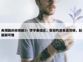 央视国庆收视破3！李宇春端庄，张若昀游本昌惊艳，赵丽颖可惜