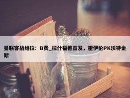 曼联客战维拉：B费_拉什福德首发，霍伊伦PK沃特金斯