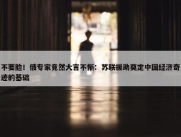 不要脸！俄专家竟然大言不惭：苏联援助奠定中国经济奇迹的基础