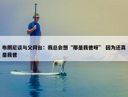 布朗尼谈与父同台：我总会想“那是我爸呀” 因为还真是我爸