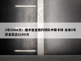 3年5900万！魔术官宣续约球队中锋卡特 未来5年薪金高达8200万