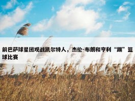 前巴萨球星团观战凯尔特人，杰伦-布朗和亨利“踢”篮球比赛