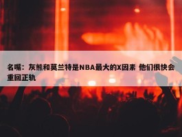 名嘴：灰熊和莫兰特是NBA最大的X因素 他们很快会重回正轨