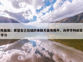 陈盈骏：希望自己在组织串联方面有提升，向李学林前辈学习