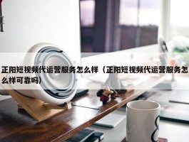 正阳短视频代运营服务怎么样（正阳短视频代运营服务怎么样可靠吗）