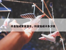 抖音加成算音浪不，抖音加成卡多少钱