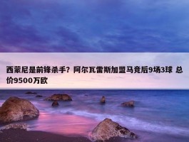 西蒙尼是前锋杀手？阿尔瓦雷斯加盟马竞后9场3球 总价9500万欧