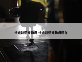 快递能运宠物吗 快递能运宠物吗现在