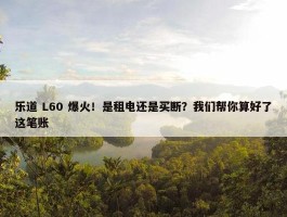 乐道 L60 爆火！是租电还是买断？我们帮你算好了这笔账