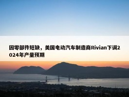 因零部件短缺，美国电动汽车制造商Rivian下调2024年产量预期