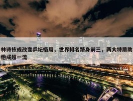 林诗栋或改变乒坛格局，世界排名跻身前三，两大特质助他成超一流