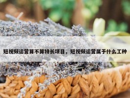 短视频运营算不算特长项目，短视频运营属于什么工种