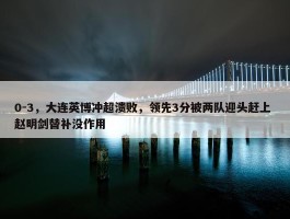 0-3，大连英博冲超溃败，领先3分被两队迎头赶上 赵明剑替补没作用