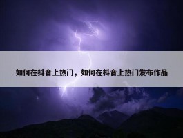 如何在抖音上热门，如何在抖音上热门发布作品