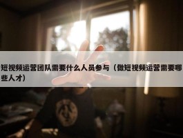 短视频运营团队需要什么人员参与（做短视频运营需要哪些人才）