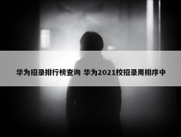 华为招录排行榜查询 华为2021校招录用排序中