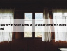 运营海外短视频怎么做起来（运营海外短视频怎么做起来的）