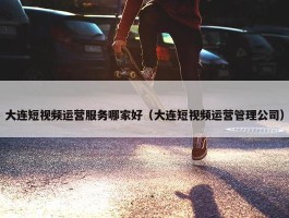 大连短视频运营服务哪家好（大连短视频运营管理公司）