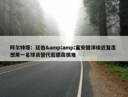 阿尔特塔：廷伯&amp;富安健洋接近复出 想用一名球员替代厄德高很难