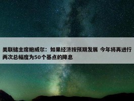 美联储主席鲍威尔：如果经济按预期发展 今年将再进行两次总幅度为50个基点的降息