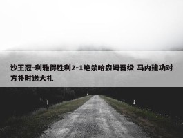 沙王冠-利雅得胜利2-1绝杀哈森姆晋级 马内建功对方补时送大礼