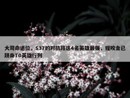 大司命退位，S37的对抗路这4名英雄最强，程咬金已跻身T0英雄行列