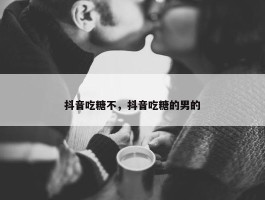 抖音吃糖不，抖音吃糖的男的