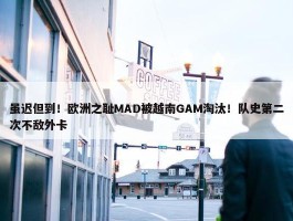 虽迟但到！欧洲之耻MAD被越南GAM淘汰！队史第二次不敌外卡