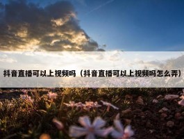 抖音直播可以上视频吗（抖音直播可以上视频吗怎么弄）